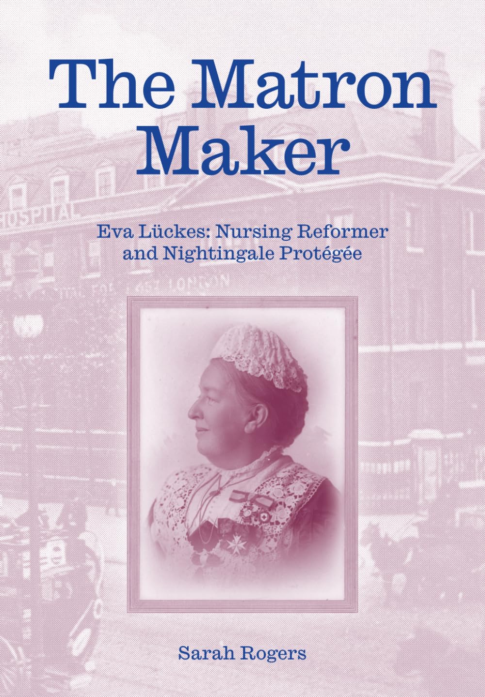 The Matron Maker: Eva Lückes, Nursing Reformer and Nightingale Protégée by Dr Sarah Rogers - Paperback